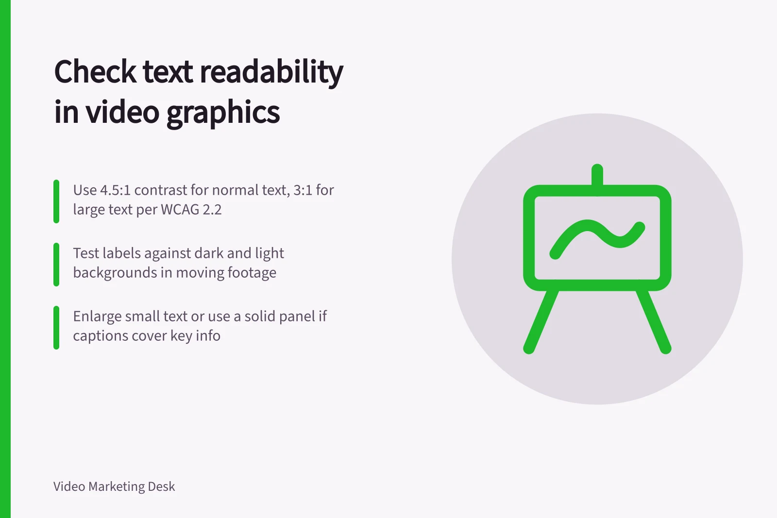 Check text readability in video graphics: Use 4.5:1 contrast for normal text, 3:1 for large text per WCAG 2.2; Test labels against dark and light backgrounds in moving footage; Enlarge small text or use a solid panel if captions cover key info