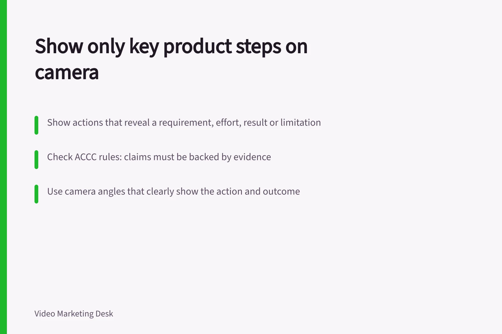 Show only key product steps on camera: Show actions that reveal a requirement, effort, result or limitation; Check ACCC rules: claims must be backed by evidence; Use camera angles that clearly show the action and outcome