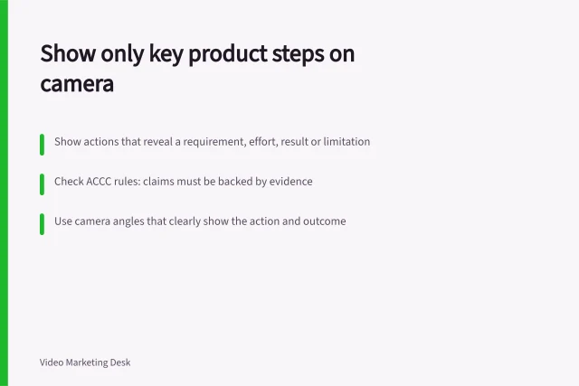 Show only key product steps on camera: Show actions that reveal a requirement, effort, result or limitation; Check ACCC rules: claims must be backed by evidence; Use camera angles that clearly show the action and outcome. Choosing the product steps worth showing on camera