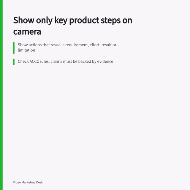 Show only key product steps on camera: Show actions that reveal a requirement, effort, result or limitation; Check ACCC rules: claims must be backed by evidence; Use camera angles that clearly show the action and outcome. Choosing the product steps worth showing on camera