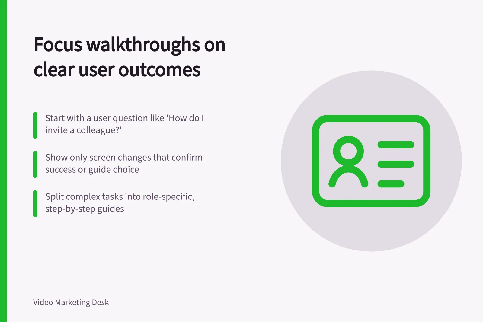 Focus walkthroughs on clear user outcomes: Start with a user question like 'How do I invite a colleague?'; Show only screen changes that confirm success or guide choice; Split complex tasks into role-specific, step-by-step guides