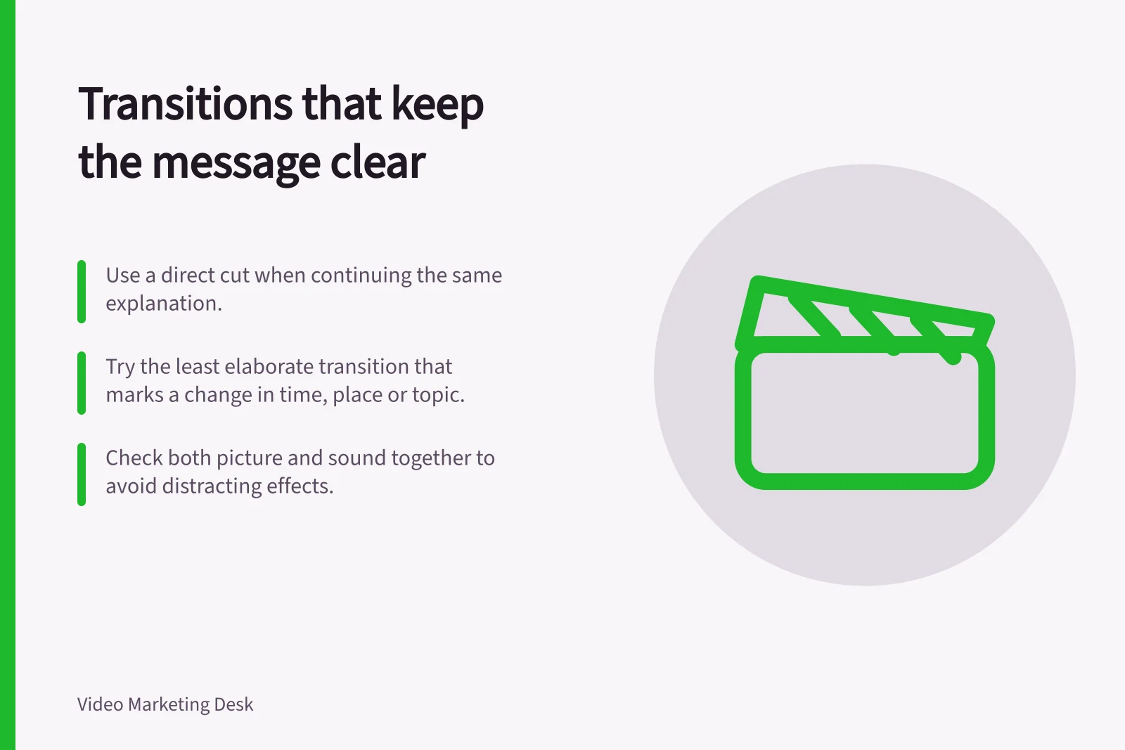Transitions that keep the message clear: Use a direct cut when continuing the same explanation.; Try the least elaborate transition that marks a change in time, place or topic.; Check both picture and sound together to avoid distracting effects.