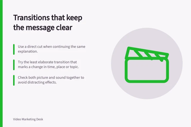 Transitions that keep the message clear: Use a direct cut when continuing the same explanation.; Try the least elaborate transition that marks a change in time, place or topic.; Check both picture and sound together to avoid distracting effects. Choosing transitions that do not interrupt the message
