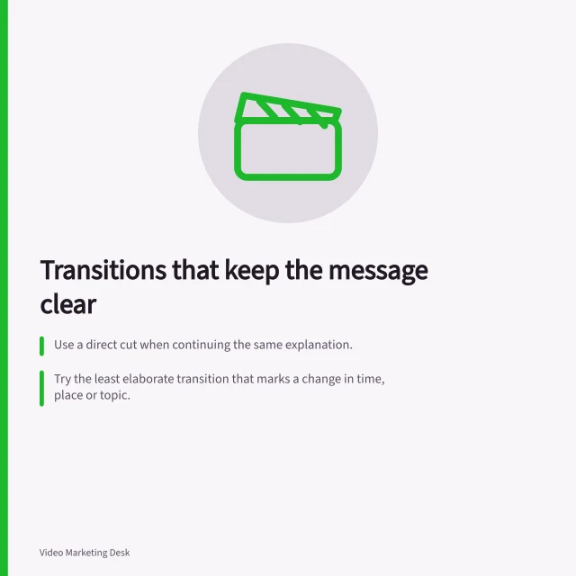 Transitions that keep the message clear: Use a direct cut when continuing the same explanation.; Try the least elaborate transition that marks a change in time, place or topic.; Check both picture and sound together to avoid distracting effects. Choosing transitions that do not interrupt the message