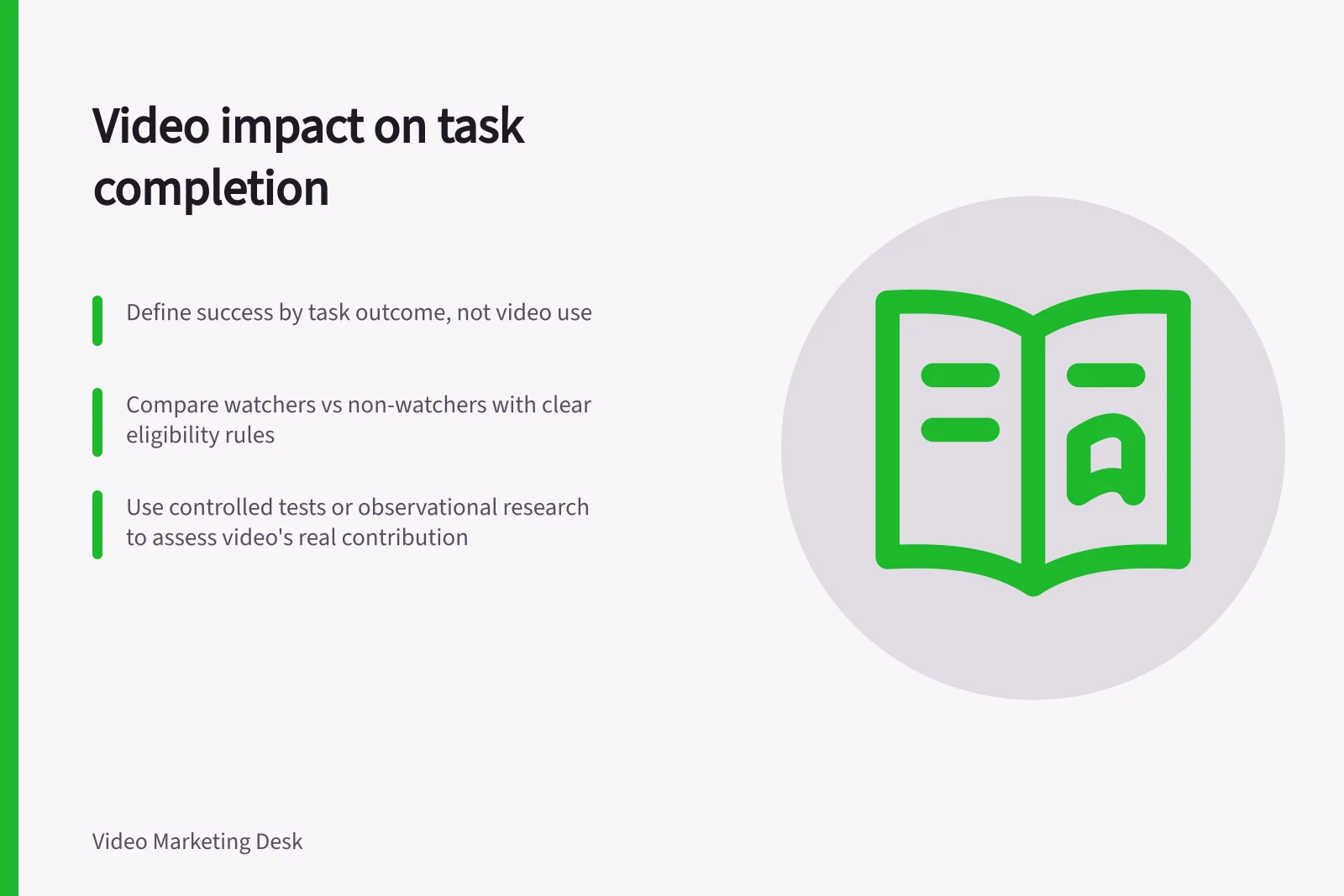 Video impact on task completion: Define success by task outcome, not video use; Compare watchers vs non-watchers with clear eligibility rules; Use controlled tests or observational research to assess video's real contribution