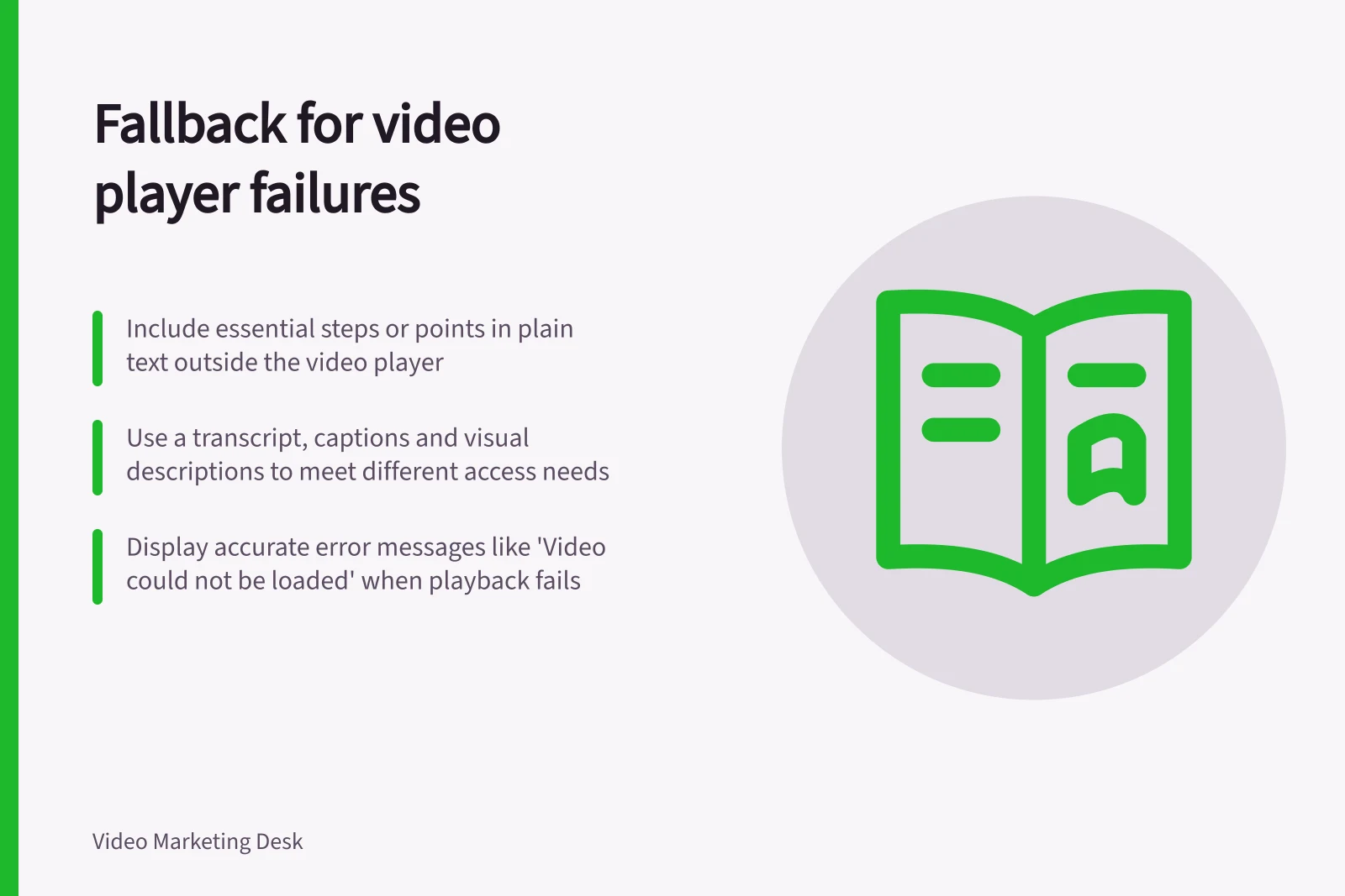 Fallback for video player failures: Include essential steps or points in plain text outside the video player; Use a transcript, captions and visual descriptions to meet different access needs; Display accurate error messages like 'Video could not be loaded' when playback fails