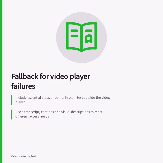 Fallback for video player failures: Include essential steps or points in plain text outside the video player; Use a transcript, captions and visual descriptions to meet different access needs; Display accurate error messages like 'Video could not be loaded' when playback fails. Providing a fallback when a video player cannot load