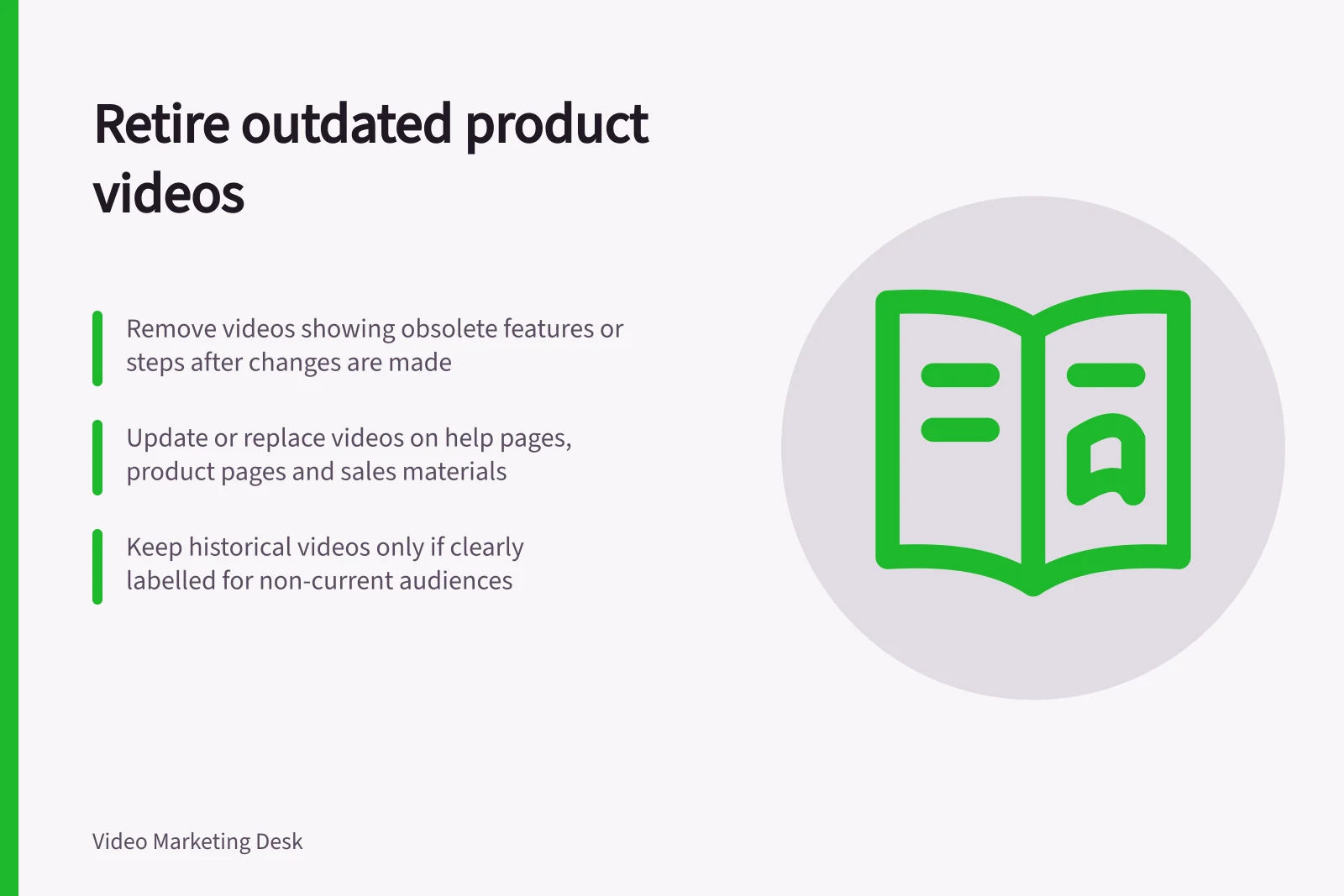 Retire outdated product videos: Remove videos showing obsolete features or steps after changes are made; Update or replace videos on help pages, product pages and sales materials; Keep historical videos only if clearly labelled for non-current audiences