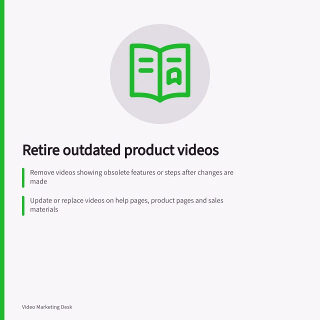 Retire outdated product videos: Remove videos showing obsolete features or steps after changes are made; Update or replace videos on help pages, product pages and sales materials; Keep historical videos only if clearly labelled for non-current audiences. Retiring videos with obsolete product information