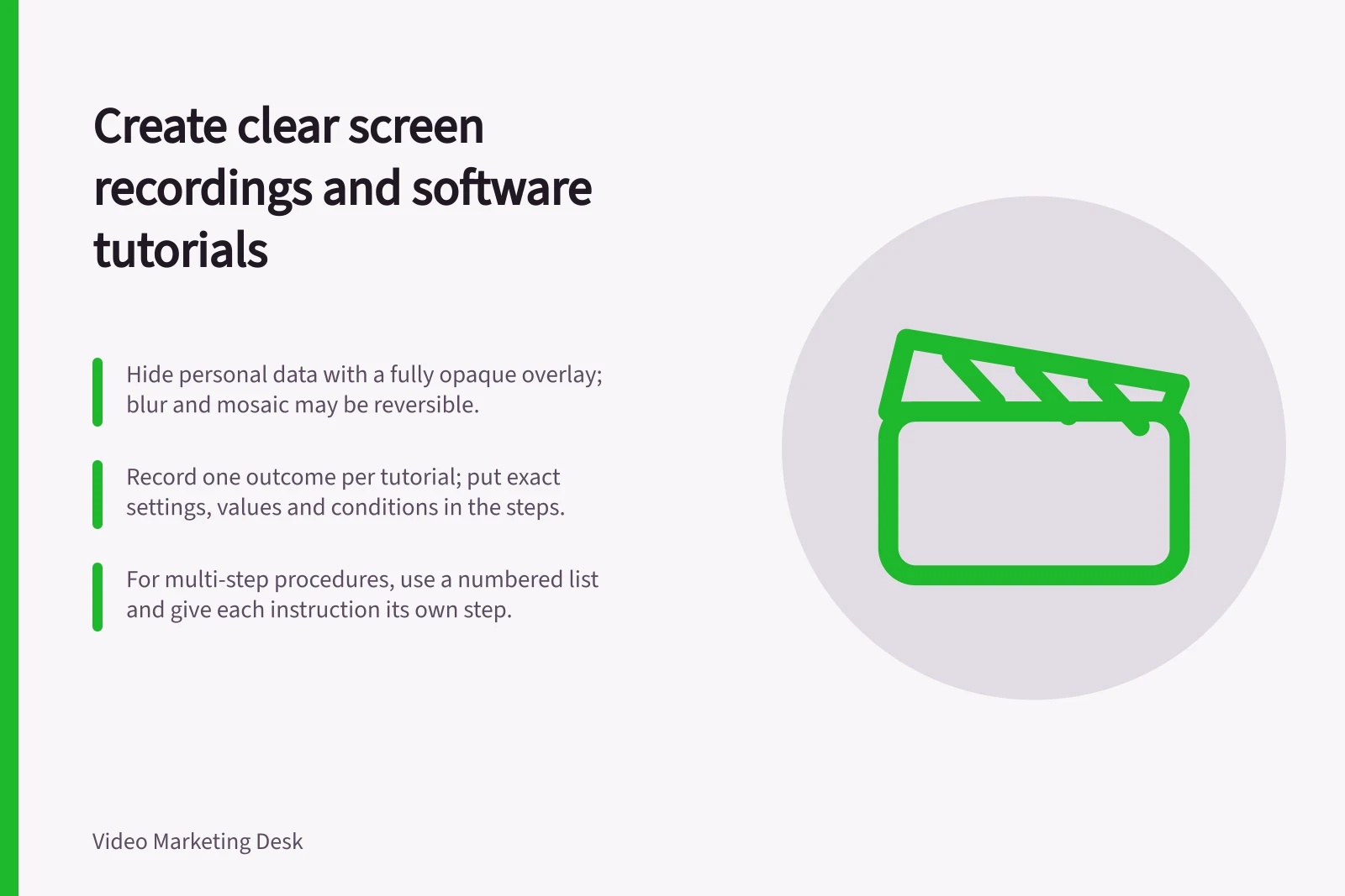 Create clear screen recordings and software tutorials: Hide personal data with a fully opaque overlay; blur and mosaic may be reversible.; Record one outcome per tutorial; put exact settings, values and conditions in the steps.; For multi-step procedures, use a numbered list and give each instruction its own step.