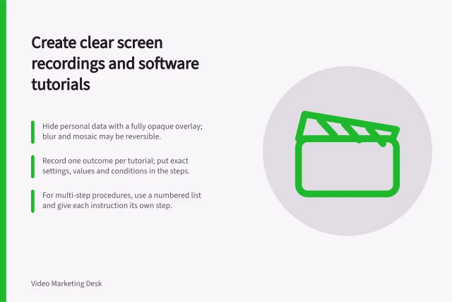 Create clear screen recordings and software tutorials: Hide personal data with a fully opaque overlay; blur and mosaic may be reversible.; Record one outcome per tutorial; put exact settings, values and conditions in the steps.; For multi-step procedures, use a numbered list and give each instruction its own step. Screen recordings and software tutorials