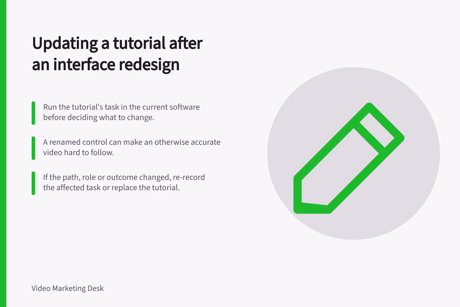 Updating a tutorial after an interface redesign: Run the tutorial's task in the current software before deciding what to change.; A renamed control can make an otherwise accurate video hard to follow.; If the path, role or outcome changed, re-record the affected task or replace the tutorial.