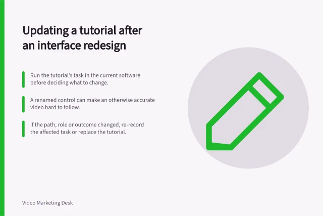 Updating a tutorial after an interface redesign: Run the tutorial's task in the current software before deciding what to change.; A renamed control can make an otherwise accurate video hard to follow.; If the path, role or outcome changed, re-record the affected task or replace the tutorial. Updating a tutorial after an interface redesign