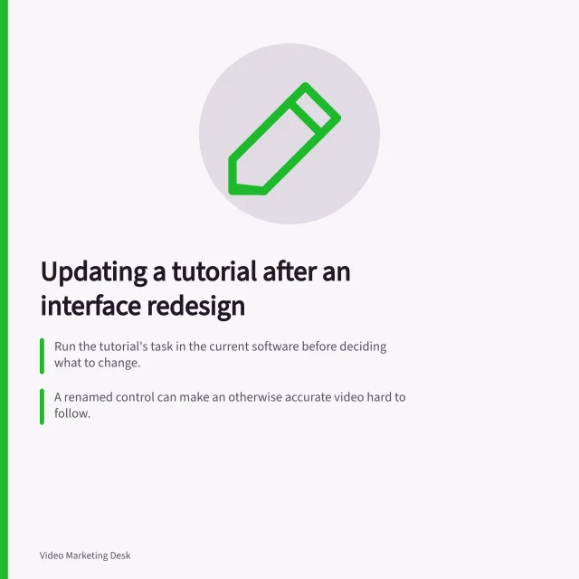 Updating a tutorial after an interface redesign: Run the tutorial's task in the current software before deciding what to change.; A renamed control can make an otherwise accurate video hard to follow.; If the path, role or outcome changed, re-record the affected task or replace the tutorial. Updating a tutorial after an interface redesign