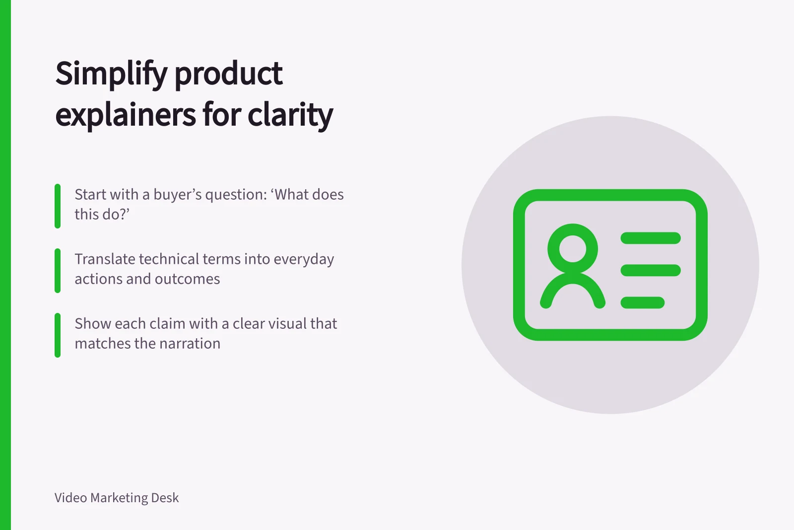 Simplify product explainers for clarity: Start with a buyer’s question: ‘What does this do?’; Translate technical terms into everyday actions and outcomes; Show each claim with a clear visual that matches the narration